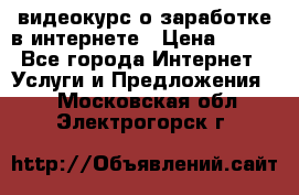 видеокурс о заработке в интернете › Цена ­ 970 - Все города Интернет » Услуги и Предложения   . Московская обл.,Электрогорск г.